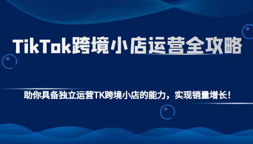 TikTok跨境小店运营全攻略：助你具备独立运营TK跨境小店的能力，实现销量增长！